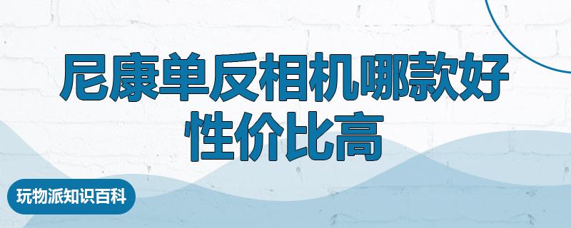 尼康单反相机哪款好性价比高