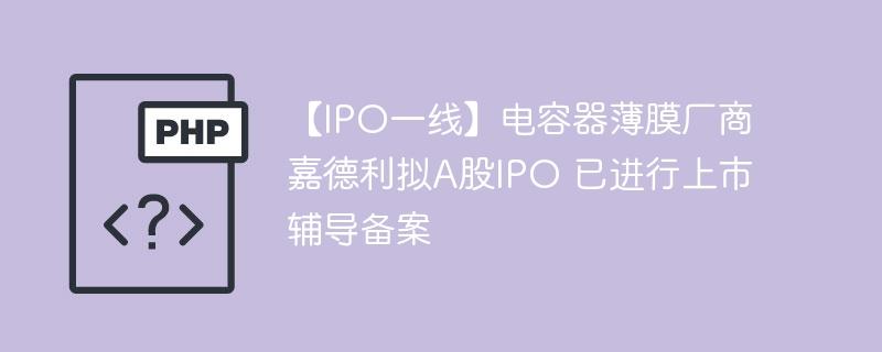 【IPO一线】电容器薄膜厂商嘉德利拟A股IPO 已进行上市辅导备案